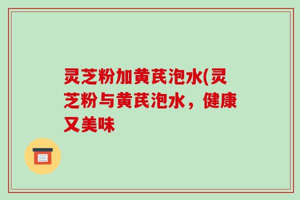 灵芝粉加黄芪泡水(灵芝粉与黄芪泡水,健康又美味
