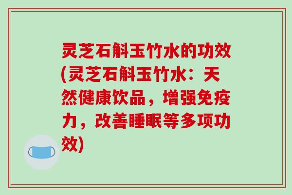 灵芝石斛玉竹水的功效(灵芝石斛玉竹水:天然健康饮品,增强免疫力,改善睡眠等多项功效)