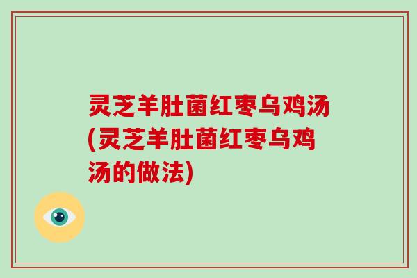 灵芝羊肚菌红枣乌鸡汤(灵芝羊肚菌红枣乌鸡汤的做法)