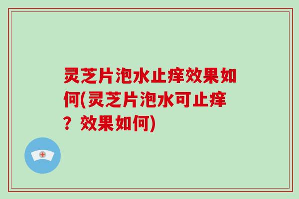 灵芝片泡水止痒效果如何(灵芝片泡水可止痒?效果如何)
