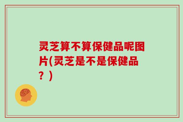 灵芝算不算保健品呢图片(灵芝是不是保健品?)