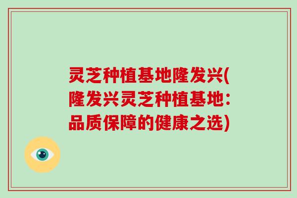 灵芝种植基地隆发兴(隆发兴灵芝种植基地:品质保障的健康之选)