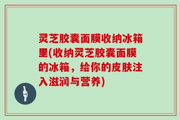 灵芝胶囊面膜收纳冰箱里(收纳灵芝胶囊面膜的冰箱，给你的皮肤注入滋润与营养)