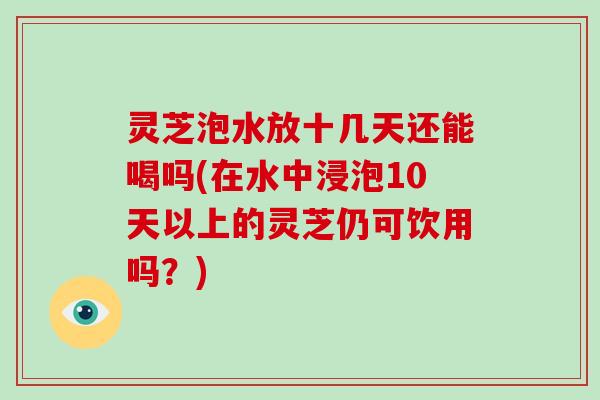 灵芝泡水放十几天还能喝吗(在水中浸泡10天以上的灵芝仍可饮用吗？)