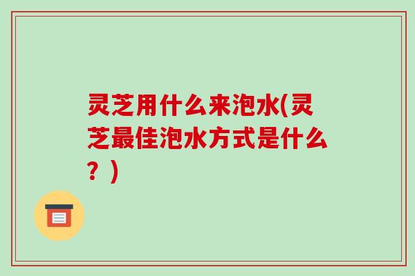 灵芝用什么来泡水(灵芝最佳泡水方式是什么?)