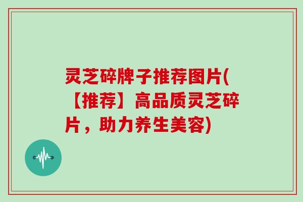灵芝碎牌子推荐图片(【推荐】高品质灵芝碎片,助力养生美容)