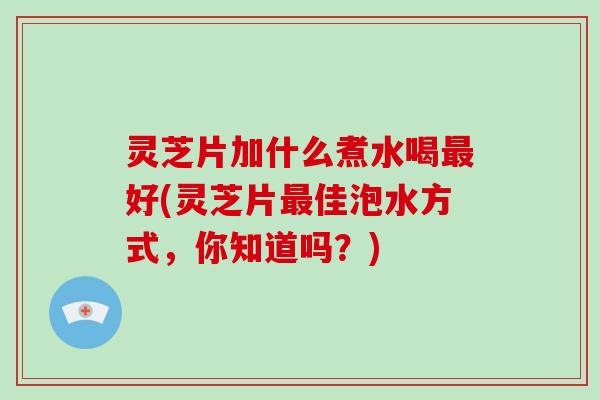 灵芝片加什么煮水喝最好(灵芝片最佳泡水方式,你知道吗?)