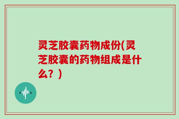 灵芝胶囊药物成份(灵芝胶囊的药物组成是什么?)