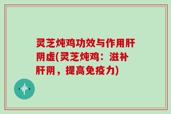 灵芝炖鸡功效与作用肝阴虚(灵芝炖鸡：滋补肝阴，提高免疫力)