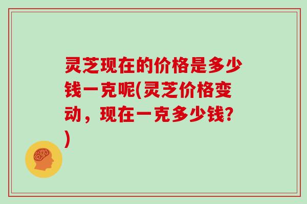 灵芝现在的价格是多少钱一克呢(灵芝价格变动,现在一克多少钱?)
