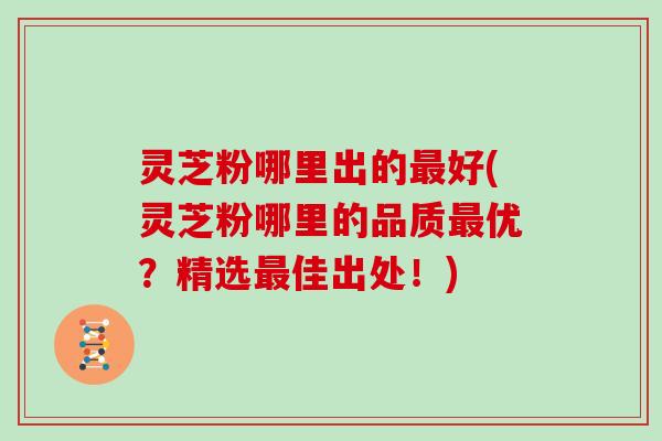 灵芝粉哪里出的最好(灵芝粉哪里的品质最优?精选最佳出处!)