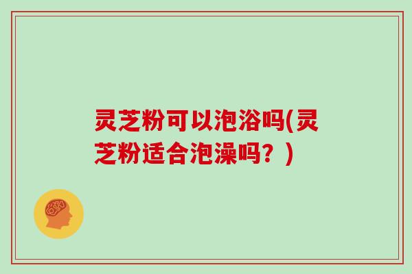 灵芝粉可以泡浴吗(灵芝粉适合泡澡吗?)