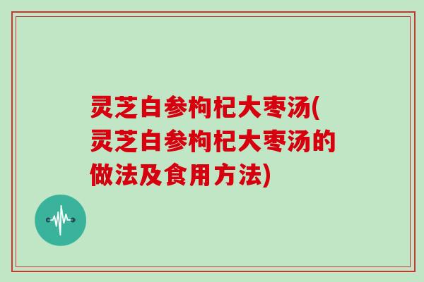 灵芝白参枸杞大枣汤(灵芝白参枸杞大枣汤的做法及食用方法)