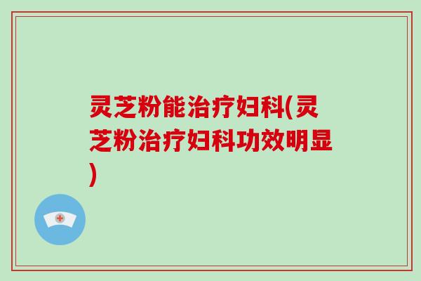 灵芝粉能治疗妇科(灵芝粉治疗妇科功效明显)