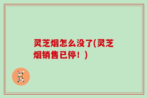 灵芝烟怎么没了(灵芝烟销售已停!)