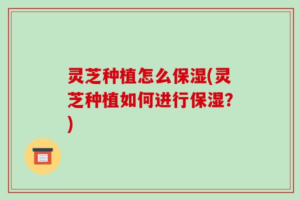 灵芝种植怎么保湿(灵芝种植如何进行保湿？)