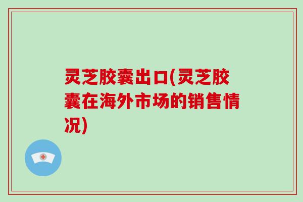 灵芝胶囊出口(灵芝胶囊在海外市场的销售情况)