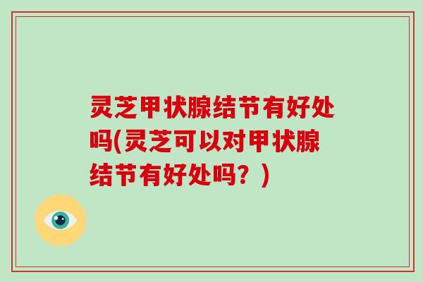 灵芝甲状腺结节有好处吗(灵芝可以对甲状腺结节有好处吗?)