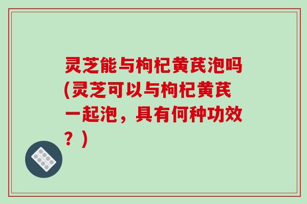 灵芝能与枸杞黄芪泡吗(灵芝可以与枸杞黄芪一起泡,具有何种功效?)