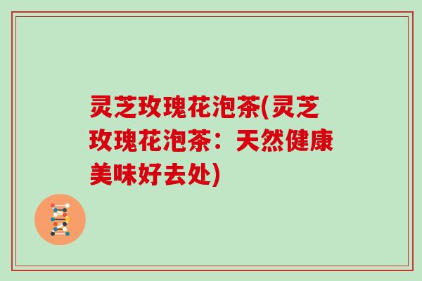 灵芝玫瑰花泡茶(灵芝玫瑰花泡茶：天然健康美味好去处)