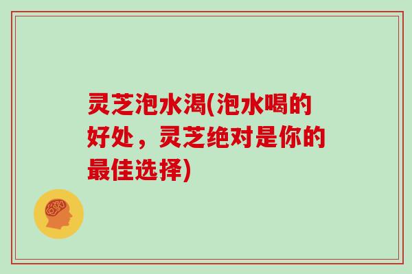 灵芝泡水渴(泡水喝的好处，灵芝绝对是你的最佳选择)
