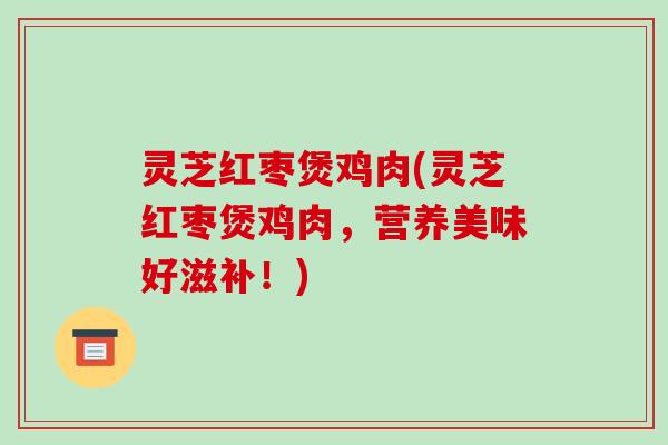 灵芝红枣煲鸡肉(灵芝红枣煲鸡肉，营养美味好滋补！)