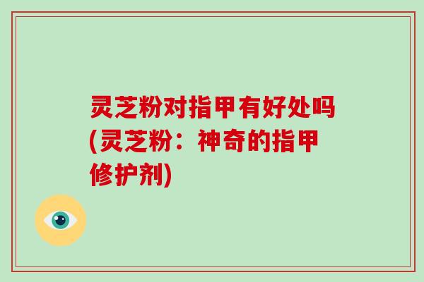 灵芝粉对指甲有好处吗(灵芝粉:神奇的指甲修护剂)