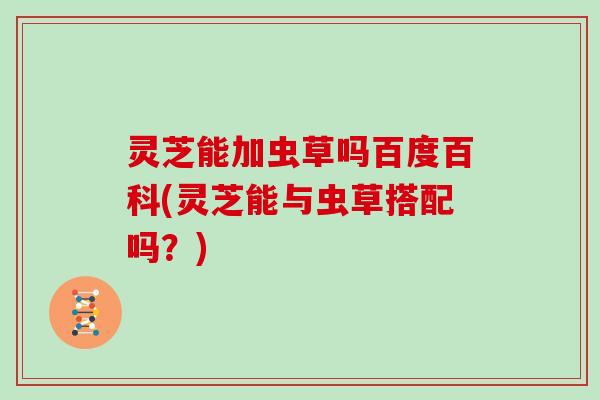 灵芝能加虫草吗百度百科(灵芝能与虫草搭配吗？)
