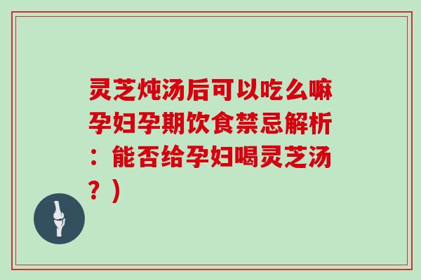 灵芝炖汤后可以吃么嘛孕妇孕期饮食禁忌解析:能否给孕妇喝灵芝汤?)