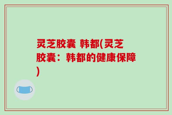 灵芝胶囊 韩都(灵芝胶囊:韩都的健康保障)