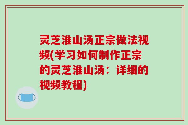 灵芝淮山汤正宗做法视频(学习如何制作正宗的灵芝淮山汤:详细的视频教程)