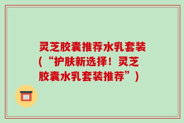 灵芝胶囊推荐水乳套装(“护肤新选择!灵芝胶囊水乳套装推荐”)