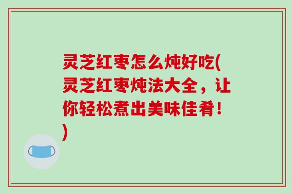 灵芝红枣怎么炖好吃(灵芝红枣炖法大全，让你轻松煮出美味佳肴！)
