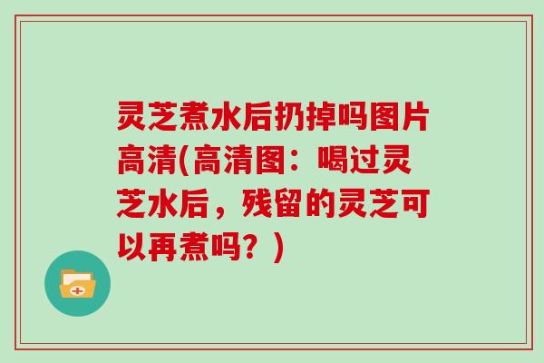 灵芝煮水后扔掉吗图片高清(高清图:喝过灵芝水后,残留的灵芝可以再煮吗?)