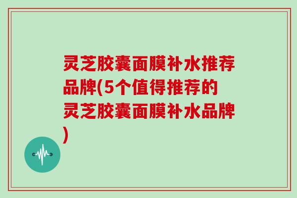灵芝胶囊面膜补水推荐品牌(5个值得推荐的灵芝胶囊面膜补水品牌)