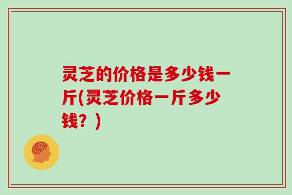 灵芝的价格是多少钱一斤(灵芝价格一斤多少钱？)