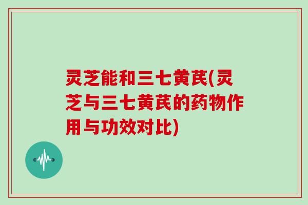 灵芝能和三七黄芪(灵芝与三七黄芪的药物作用与功效对比)