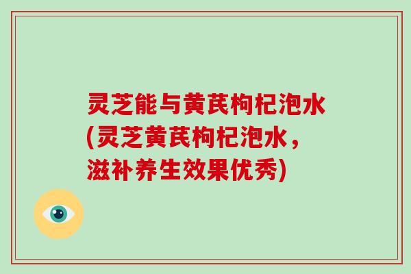 灵芝能与黄芪枸杞泡水(灵芝黄芪枸杞泡水,滋补养生效果优秀)