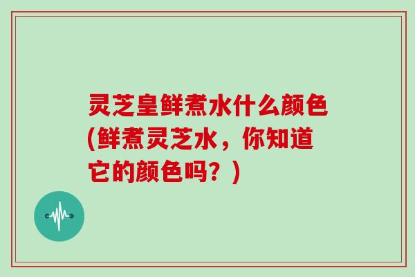 灵芝皇鲜煮水什么颜色(鲜煮灵芝水,你知道它的颜色吗?)