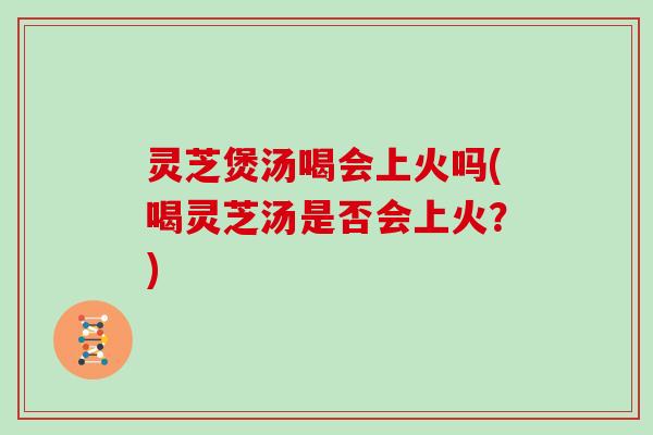 灵芝煲汤喝会上火吗(喝灵芝汤是否会上火？)