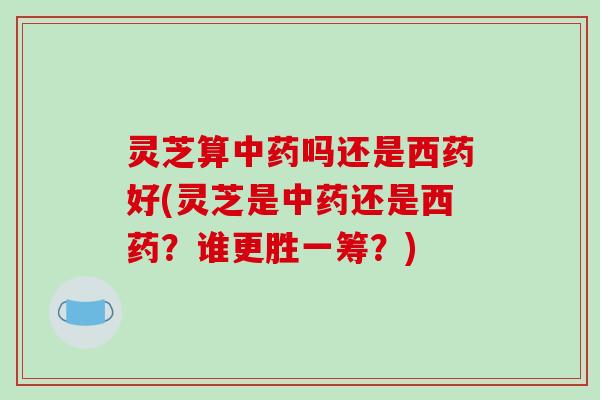 灵芝算中药吗还是西药好(灵芝是中药还是西药?谁更胜一筹?)