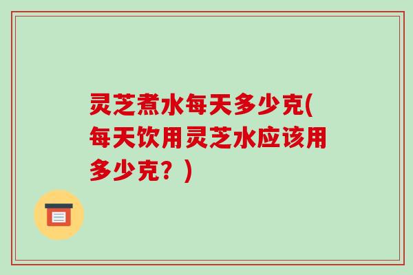 灵芝煮水每天多少克(每天饮用灵芝水应该用多少克?)