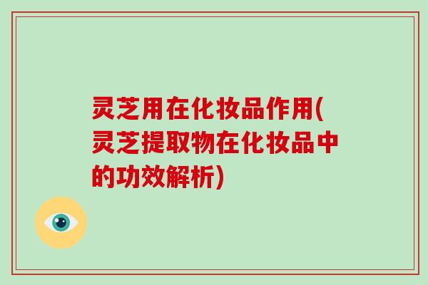 灵芝用在化妆品作用(灵芝提取物在化妆品中的功效解析)