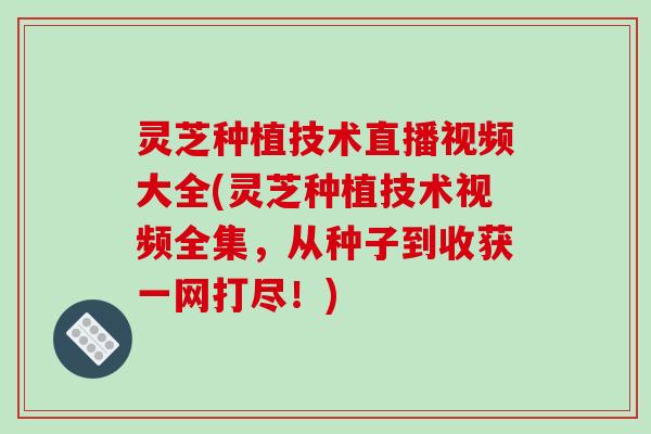 灵芝种植技术直播视频大全(灵芝种植技术视频全集，从种子到收获一网打尽！)