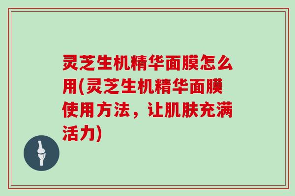 灵芝生机精华面膜怎么用(灵芝生机精华面膜使用方法，让肌肤充满活力)