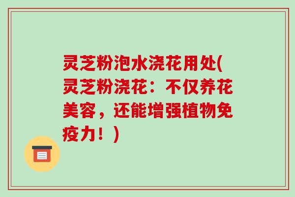 灵芝粉泡水浇花用处(灵芝粉浇花:不仅养花美容,还能增强植物免疫力!)