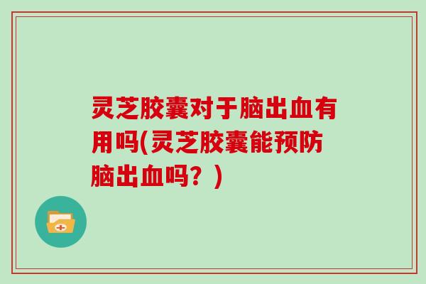 灵芝胶囊对于脑出血有用吗(灵芝胶囊能预防脑出血吗?)