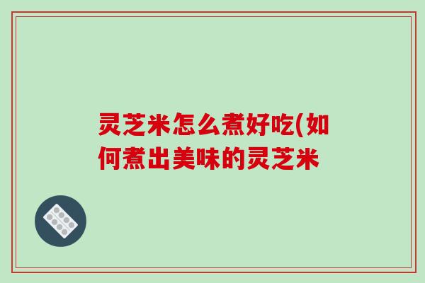 灵芝米怎么煮好吃(如何煮出美味的灵芝米