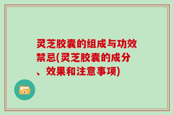 灵芝胶囊的组成与功效禁忌(灵芝胶囊的成分、效果和注意事项)