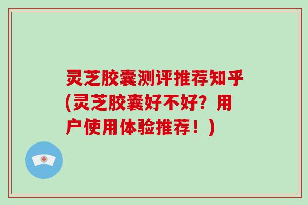灵芝胶囊测评推荐知乎(灵芝胶囊好不好?用户使用体验推荐!)